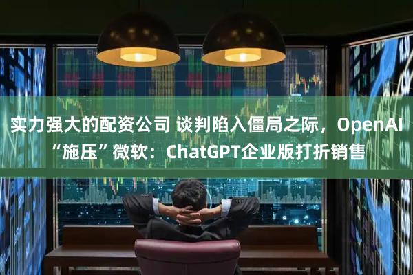 实力强大的配资公司 谈判陷入僵局之际，OpenAI“施压”微软：ChatGPT企业版打折销售