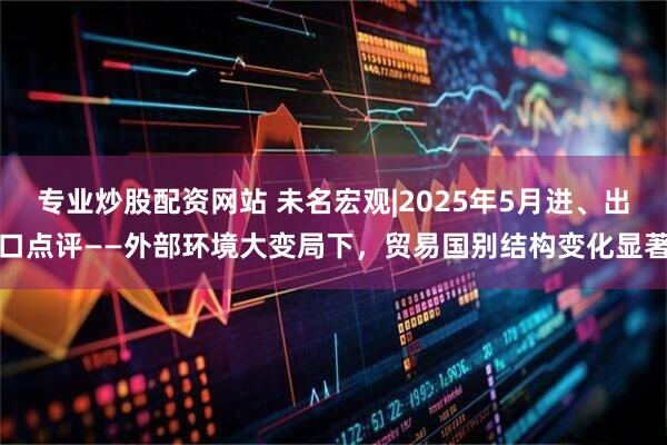 专业炒股配资网站 未名宏观|2025年5月进、出口点评——外部环境大变局下，贸易国别结构变化显著