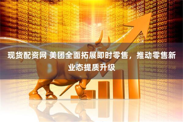 现货配资网 美团全面拓展即时零售,推动零售新业态提质升级