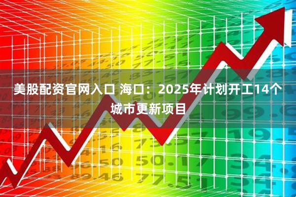 美股配资官网入口 海口：2025年计划开工14个城市更新项目