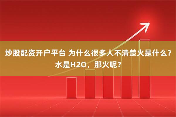 炒股配资开户平台 为什么很多人不清楚火是什么？水是H2O，那火呢？