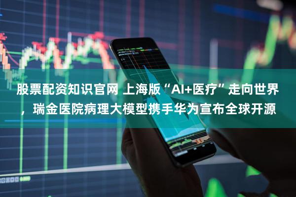 股票配资知识官网 上海版“AI+医疗”走向世界，瑞金医院病理大模型携手华为宣布全球开源