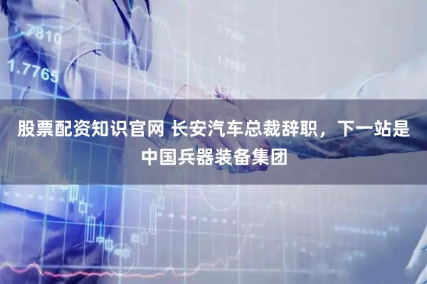 股票配资知识官网 长安汽车总裁辞职,下一站是中国兵器装备集团