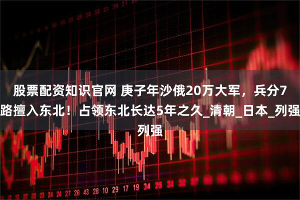 股票配资知识官网 庚子年沙俄20万大军,兵分7路擅入东北!占领东北长达5年之久_清朝_日本_列强