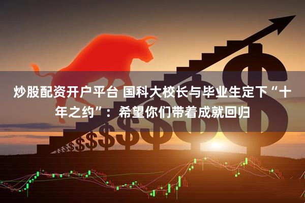 炒股配资开户平台 国科大校长与毕业生定下“十年之约”：希望你们带着成就回归