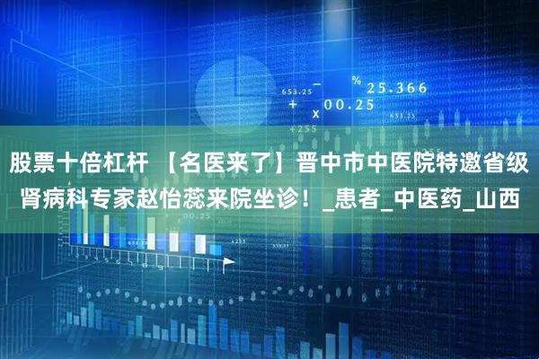 股票十倍杠杆 【名医来了】晋中市中医院特邀省级肾病科专家赵怡蕊来院坐诊!_患者_中医药_山西