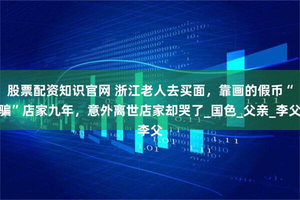 股票配资知识官网 浙江老人去买面，靠画的假币“骗”店家九年，意外离世店家却哭了_国色_父亲_李父