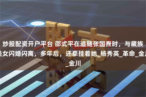 炒股配资开户平台 邵式平在追随张国焘时，与藏族美女闪婚闪离，多年后，还牵挂着她_杨秀英_革命_金川