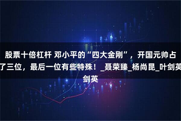股票十倍杠杆 邓小平的“四大金刚”,开国元帅占了三位,最后一位有些特殊!_聂荣臻_杨尚昆_叶剑英