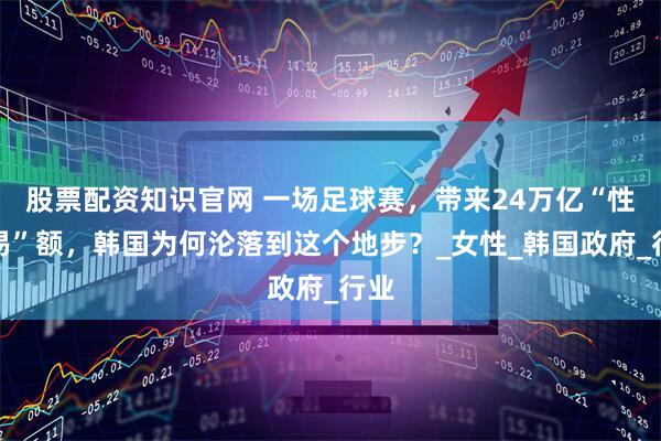 股票配资知识官网 一场足球赛,带来24万亿“性交易”额,韩国为何沦落到这个地步?_女性_韩国政府_行业