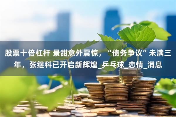 股票十倍杠杆 景甜意外震惊,“债务争议”未满三年,张继科已开启新辉煌_乒乓球_恋情_消息