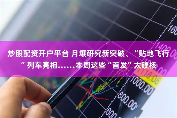 炒股配资开户平台 月壤研究新突破、“贴地飞行”列车亮相……本周这些“首发”太硬核