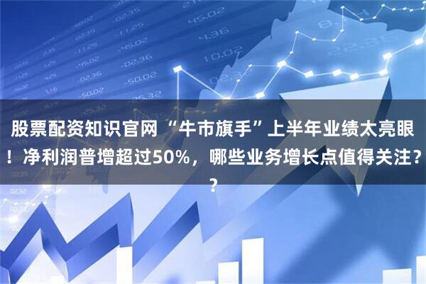 股票配资知识官网 “牛市旗手”上半年业绩太亮眼！净利润普增超过50%，哪些业务增长点值得关注？