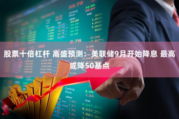 股票十倍杠杆 高盛预测：美联储9月开始降息 最高或降50基点