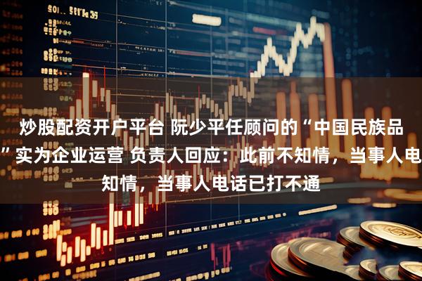 炒股配资开户平台 阮少平任顾问的“中国民族品牌发展工程”实为企业运营 负责人回应:此前不知情,当事人电话已打不通