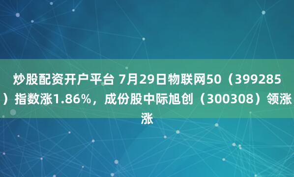 炒股配资开户平台 7月29日物联网50（399285）指数涨1.86%，成份股中际旭创（300308）领涨