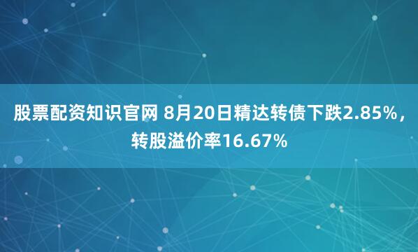 股票配资知识官网 8月20日精达转债下跌2.85%，转股溢价率16.67%