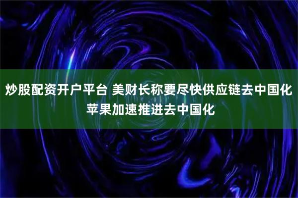 炒股配资开户平台 美财长称要尽快供应链去中国化 苹果加速推进去中国化