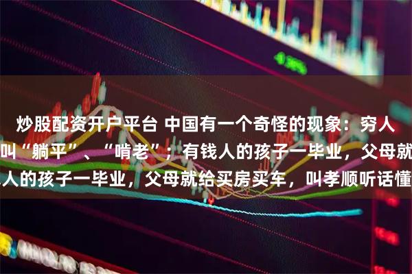 炒股配资开户平台 中国有一个奇怪的现象：穷人的孩子找不到工作回家叫“躺平”、“啃老”；有钱人的孩子一毕业，父母就给买房买车，叫孝顺听话懂事