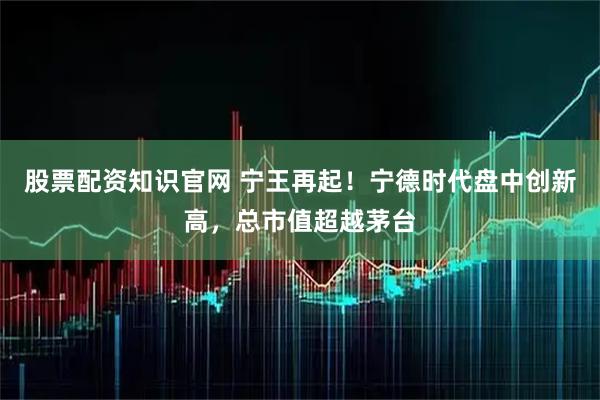 股票配资知识官网 宁王再起！宁德时代盘中创新高，总市值超越茅台