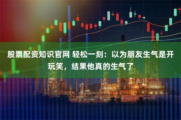 股票配资知识官网 轻松一刻：以为朋友生气是开玩笑，结果他真的生气了