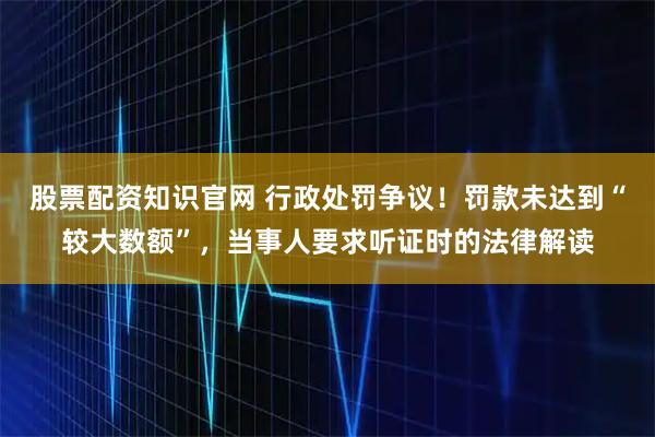 股票配资知识官网 行政处罚争议！罚款未达到“较大数额”，当事人要求听证时的法律解读