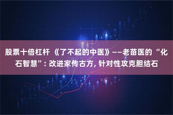 股票十倍杠杆 《了不起的中医》——老苗医的 “化石智慧”: 改进家传古方, 针对性攻克胆结石