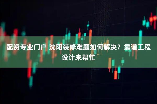 配资专业门户 沈阳装修难题如何解决？靠谱工程设计来帮忙