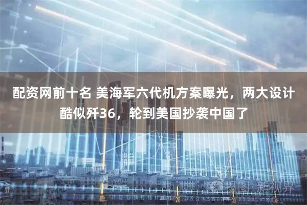 配资网前十名 美海军六代机方案曝光，两大设计酷似歼36，轮到美国抄袭中国了