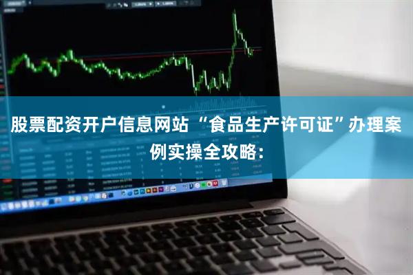 股票配资开户信息网站 “食品生产许可证”办理案例实操全攻略：