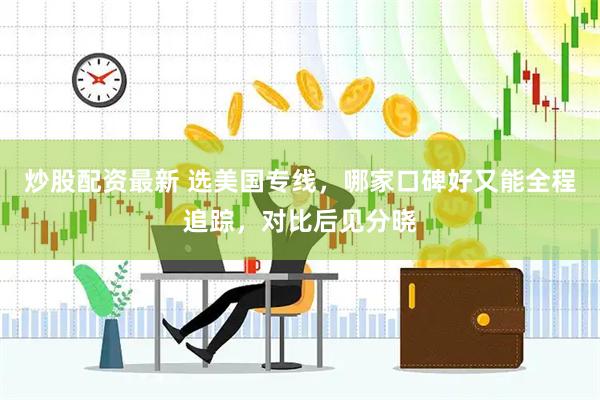 炒股配资最新 选美国专线，哪家口碑好又能全程追踪，对比后见分晓