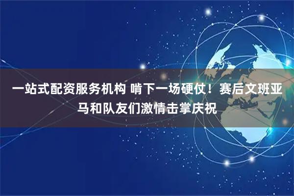 一站式配资服务机构 啃下一场硬仗！赛后文班亚马和队友们激情击掌庆祝