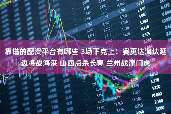 靠谱的配资平台有哪些 3场下克上！赛更达淘汰延边将战海港 山西点杀长春 兰州战津门虎