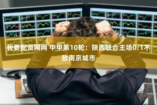 我要配资网网 中甲第10轮：陕西联合主场0:1不敌南京城市