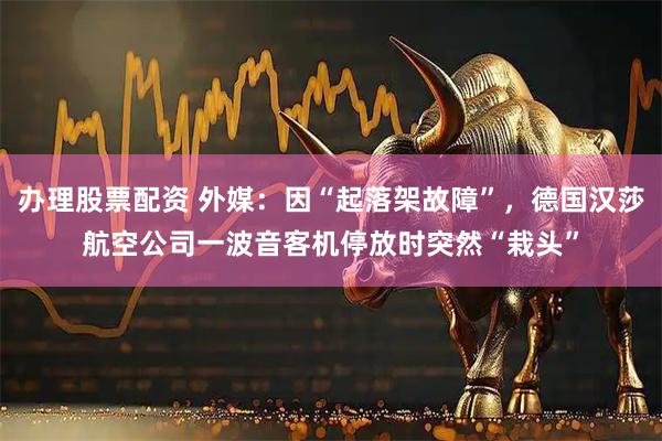 办理股票配资 外媒：因“起落架故障”，德国汉莎航空公司一波音客机停放时突然“栽头”