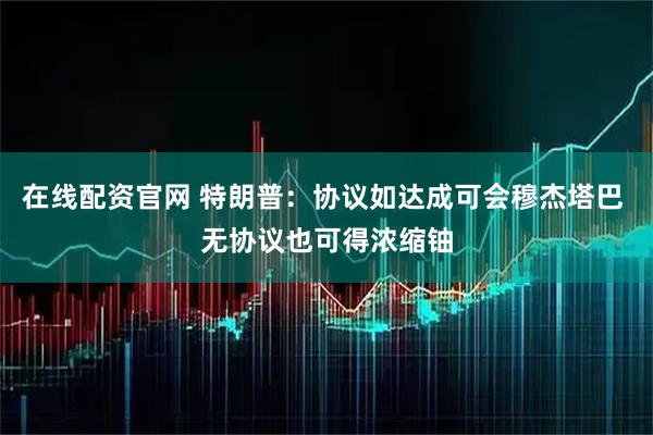 在线配资官网 特朗普：协议如达成可会穆杰塔巴 无协议也可得浓缩铀