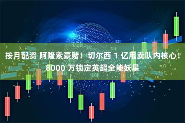 按月配资 阿隆索豪赌！切尔西 1 亿甩卖队内核心！8000 万锁定英超全能妖星