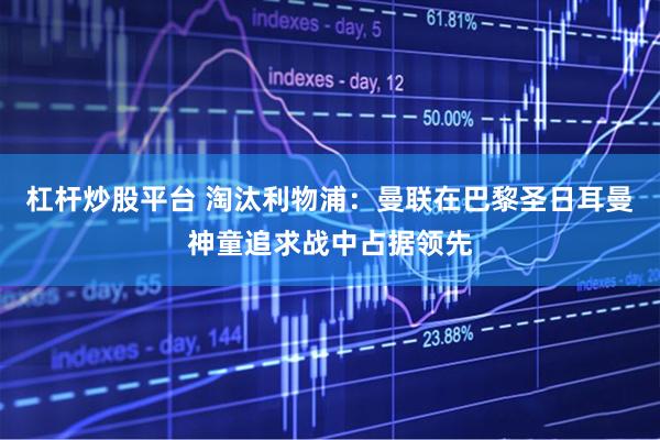 杠杆炒股平台 淘汰利物浦：曼联在巴黎圣日耳曼神童追求战中占据领先