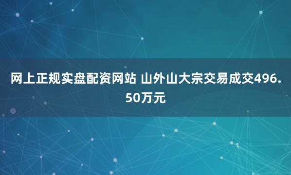 网上正规实盘配资网站 山外山大宗交易成交496.50万元