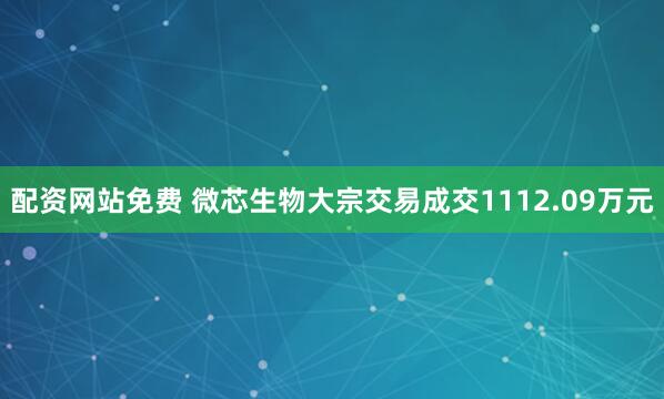 配资网站免费 微芯生物大宗交易成交1112.09万元