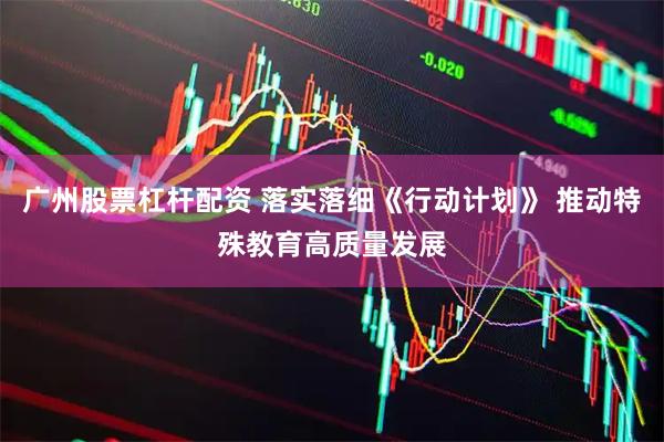 广州股票杠杆配资 落实落细《行动计划》 推动特殊教育高质量发展