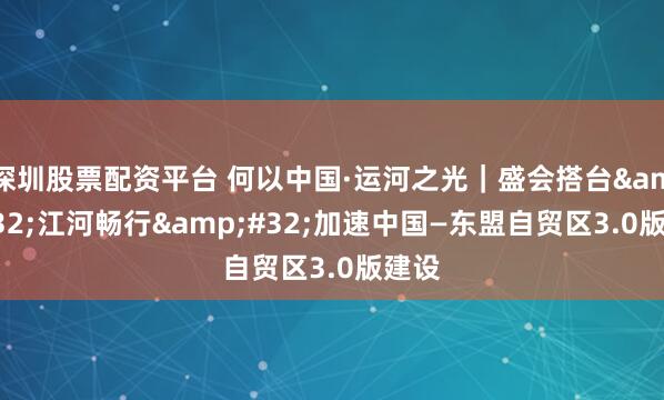 深圳股票配资平台 何以中国·运河之光｜盛会搭台 江河畅行 加速中国—东盟自贸区3.0版建设