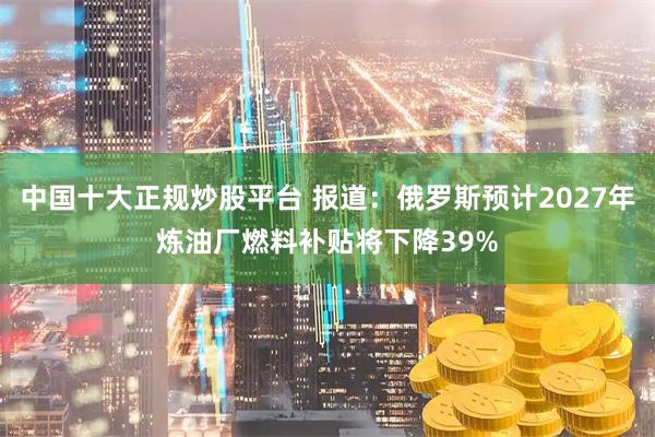 中国十大正规炒股平台 报道：俄罗斯预计2027年炼油厂燃料补贴将下降39%