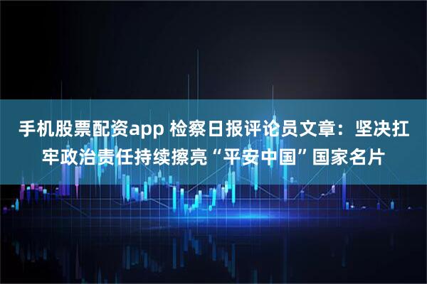 手机股票配资app 检察日报评论员文章：坚决扛牢政治责任持续擦亮“平安中国”国家名片