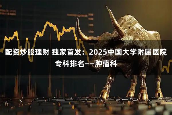 配资炒股理财 独家首发：2025中国大学附属医院专科排名——肿瘤科