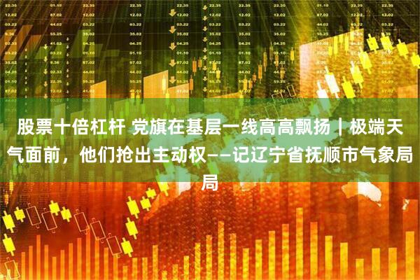 股票十倍杠杆 党旗在基层一线高高飘扬｜极端天气面前，他们抢出主动权——记辽宁省抚顺市气象局